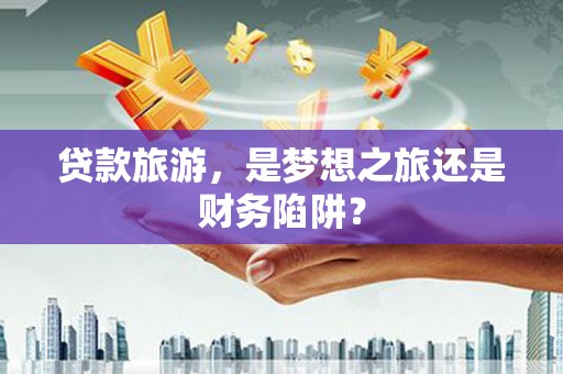 襄汾贷款旅游，是梦想之旅还是财务陷阱？